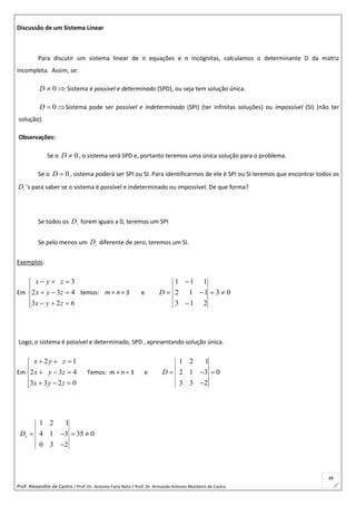Prof. Alexandre de Castro / Prof. Dr. Antonio Faria Neto / Prof. Dr Armando Antonio Monteiro de Castro
48
Discussão de um Sistema Linear
Para discutir um sistema linear de n equações e n incógnitas, calculamos o determinante D da matriz
incompleta. Assim, se:
 0D Sistema é possível e determinado (SPD), ou seja tem solução única.
 0D Sistema pode ser possível e indeterminado (SPI) (ter infinitas soluções) ou impossível (SI) (não ter
solução).
Observações:
Se o 0D , o sistema será SPD e, portanto teremos uma única solução para o problema.
Se o 0D , sistema poderá ser SPI ou SI. Para identificarmos de ele é SPI ou SI teremos que encontrar todos os
iD ’s para saber se o sistema é possível e indeterminado ou impossível. De que forma?
Se todos os iD forem iguais a 0, teremos um SPI
Se pelo menos um iD diferente de zero, teremos um SI.
Exemplos:
Em








623
432
3
zyx
zyx
zyx
temos: m = n = 3 e 03
213
112
111




D
Logo, o sistema é possível e determinado, SPD , apresentando solução única.
Em








0233
432
12
zyx
zyx
zyx
Temos: m = n = 3 e
1 2 1
2 1 3 0
3 3 2
D   

1 2 1
4 1 3 35 0
0 3 2
xD    

 