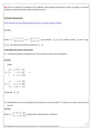 Prof. Alexandre de Castro / Prof. Dr. Antonio Faria Neto / Prof. Dr Armando Antonio Monteiro de Castro
50
Obs: Para um sistema de 3 equações a três incógnitas, cada equação representará um plano no espaço e a eventual
solução será, geometricamente, representada por um reta.
SISTEMAS EQUIVALENTES
Dois sistemas são equivalentes quando possuem o mesmo conjunto solução.
Exemplo:
Sendo






832
3
1
yx
yx
S e






52
3
2
yx
yx
S , o par ordenado ( ; ) (1;2)x y  satisfaz a ambos, e é único. Logo,
21 e SS são sistemas equivalentes e indicamos: .~ 21 SS
Propriedades dos sistemas equivalentes
1) Trocando de posição as equações de um sistema, obtemos outro sistema equivalente.
Exemplo:
Sendo:
1
2
2 1 ( )
3 ( ) e
2 ( )
3 ( )
2 ( )
2 1 ( )
x y z I
S x z II
y z III
x z II
S y z III
x y z I
  

  
  
 

  
   
Temos que: .~ 21 SS
2) Multiplicando uma ou mais equações de um sistema por um número k, k
*
R , obtemos um sistema equivalente ao
anterior.
Exemplo:
Dado
 
 





IIyx
Iyx
S
0
32
1 , multiplicando a equação (II) por 3, obtemos:
 