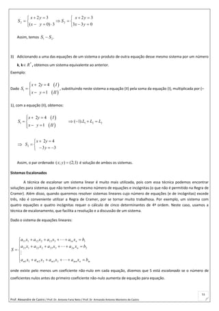 Prof. Alexandre de Castro / Prof. Dr. Antonio Faria Neto / Prof. Dr Armando Antonio Monteiro de Castro
51












033
32
3)0(
32
22
yx
yx
S
yx
yx
S
Assim, temos .~ 21 SS
3) Adicionando a uma das equações de um sistema o produto de outra equação desse mesmo sistema por um número
k, k *
R , obtemos um sistema equivalente ao anterior.
Exemplo:
Dado
 
 
1
2 4
1
x y I
S
x y II
  
 
 
, substituindo neste sistema a equação (II) pela soma da equação (I), multiplicada por (–
1), com a equação (II), obtemos:
 
 
1
2 4
1
x y I
S
x y II
  
 
 
 1 2 2( 1).L L L  
 2
2 4
3 3
x y
S
y
 
 
  
Assim, o par ordenado ( ; ) (2;1)x y  é solução de ambos os sistemas.
Sistemas Escalonados
A técnica de escalonar um sistema linear é muito mais utilizada, pois com essa técnica podemos encontrar
soluções para sistemas que não tenham o mesmo número de equações e incógnitas (o que não é permitido na Regra de
Cramer). Além disso, quando queremos resolver sistemas lineares cujo número de equações (e de incógnitas) excede
três, não é conveniente utilizar a Regra de Cramer, por se tornar muito trabalhosa. Por exemplo, um sistema com
quatro equações e quatro incógnitas requer o cálculo de cinco determinantes de 4ª ordem. Neste caso, usamos a
técnica de escalonamento, que facilita a resolução e a discussão de um sistema.
Dado o sistema de equações lineares:











mnmnmmm
nn
nn
bxaxaxaxa
bxaxaxaxa
bxaxaxaxa
S




332211
22323222121
11313212111
onde existe pelo menos um coeficiente não-nulo em cada equação, dizemos que S está escalonado se o número de
coeficientes nulos antes do primeiro coeficiente não-nulo aumenta de equação para equação.
 