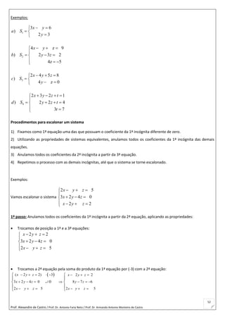 Prof. Alexandre de Castro / Prof. Dr. Antonio Faria Neto / Prof. Dr Armando Antonio Monteiro de Castro
52
Exemplos:
1
3 6
)
2 3
x y
a S
y
 
 

2
4 z 9
) 2 3 2
4z 5
x y
b S y z
  

  
  
3
2 4 5 8
)
4 z 0
x y z
c S
y
  
 
 
4
2 3 2 1
) 2 2 4
3 7
x y z t
d S y z t
t
   

   
 
Procedimentos para escalonar um sistema
1) Fixamos como 1ª equação uma das que possuam o coeficiente da 1ª incógnita diferente de zero.
2) Utilizando as propriedades de sistemas equivalentes, anulamos todos os coeficientes da 1ª incógnita das demais
equações.
3) Anulamos todos os coeficientes da 2ª incógnita a partir da 3ª equação.
4) Repetimos o processo com as demais incógnitas, até que o sistema se torne escalonado.
Exemplos:
Vamos escalonar o sistema
2 5
3 2 4 0
2 2
x y z
x y z
x y z
  

  
   
1º passo: Anulamos todos os coeficientes da 1ª incógnita a partir da 2ª equação, aplicando as propriedades:
 Trocamos de posição a 1ª e a 3ª equações:
2 2
3 2 4 0
2 5
x y z
x y z
x y z
  

  
   
 Trocamos a 2ª equação pela soma do produto da 1ª equação por (-3) com a 2ª equação:
 ( 2 2) 3 2 2
3 2 4 0 8 7 6
2 5 2 5
x y z x y z
x y z y z
x y z x y z
       
        
     
 
 
 
 

 