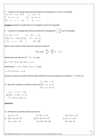 Prof. Alexandre de Castro / Prof. Dr. Antonio Faria Neto / Prof. Dr Armando Antonio Monteiro de Castro
53
 Trocamos a 3ª equação pela soma do produto da 1ª equação por (-2) com a 3ª equação:
 ( 2 2) 2 2 2
8 7 6 8 7 6
2 5 3 1
x y z x y z
y z y z
x y z y z
       
      
     
 
 
 
 

2º passo: Anulamos os coeficientes da 2ª incógnita, a partir da 3ª equação:
 Trocamos a 3ª equação pela soma do produto da 2ª equação por 






8
3
com a 3ª equação:
 3
8
13 26
8 8
2 2 2 2
(8 7 6) 8 7 6
3 1
x y z x y z
y z y z
y z z
     
       
  

 
 
 
  
Agora, como o sistema está escalonado, podemos resolvê-lo:
De L3 vem: 2
8
26
8
13
 zz
Substituindo este valor em 678  zy , vem:
1886278  yyy
Substituindo, 1 e 2 em 2 2y z x y z     , vem:
22212  xx
Portanto, o sistema é possível e determinado, admitindo uma única solução que é dada por: {(2;1;2;)}S 
1) Faça você: escalonar e resolver o sistema a)
2 3
2 1
3 2 2
x y z
x y z
x y z
  

  
   
b)
6
2 2 1
2 2 3
x y z t
x y z t
x y z t
   

    
     
EXERCÍCIOS:
1) Verifique se os sistemas abaixo são normais:
a)
1
2 3 2 5
2 4
x y z
x y z
x y z
  

  
    
b)
3 6
4 7 17
6 6 19
x y z
x y z
x y z
  

  
   
c)
2 3 8
0
3 4 9
x y z
x y z
x y
  

  
  
 