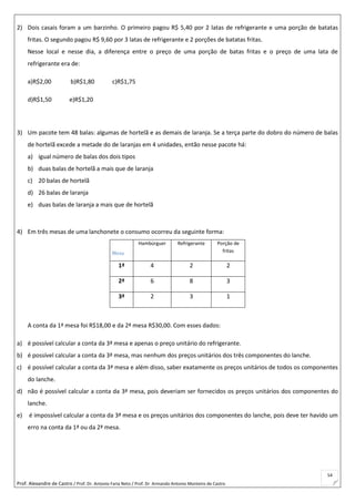 Prof. Alexandre de Castro / Prof. Dr. Antonio Faria Neto / Prof. Dr Armando Antonio Monteiro de Castro
54
2) Dois casais foram a um barzinho. O primeiro pagou R$ 5,40 por 2 latas de refrigerante e uma porção de batatas
fritas. O segundo pagou R$ 9,60 por 3 latas de refrigerante e 2 porções de batatas fritas.
Nesse local e nesse dia, a diferença entre o preço de uma porção de batas fritas e o preço de uma lata de
refrigerante era de:
a)R$2,00 b)R$1,80 c)R$1,75
d)R$1,50 e)R$1,20
3) Um pacote tem 48 balas: algumas de hortelã e as demais de laranja. Se a terça parte do dobro do número de balas
de hortelã excede a metade do de laranjas em 4 unidades, então nesse pacote há:
a) igual número de balas dos dois tipos
b) duas balas de hortelã a mais que de laranja
c) 20 balas de hortelã
d) 26 balas de laranja
e) duas balas de laranja a mais que de hortelã
4) Em três mesas de uma lanchonete o consumo ocorreu da seguinte forma:
Mesa
Hambúrguer Refrigerante Porção de
fritas
1ª 4 2 2
2ª 6 8 3
3ª 2 3 1
A conta da 1ª mesa foi R$18,00 e da 2ª mesa R$30,00. Com esses dados:
a) é possível calcular a conta da 3ª mesa e apenas o preço unitário do refrigerante.
b) é possível calcular a conta da 3ª mesa, mas nenhum dos preços unitários dos três componentes do lanche.
c) é possível calcular a conta da 3ª mesa e além disso, saber exatamente os preços unitários de todos os componentes
do lanche.
d) não é possível calcular a conta da 3ª mesa, pois deveriam ser fornecidos os preços unitários dos componentes do
lanche.
e) é impossível calcular a conta da 3ª mesa e os preços unitários dos componentes do lanche, pois deve ter havido um
erro na conta da 1ª ou da 2ª mesa.
 