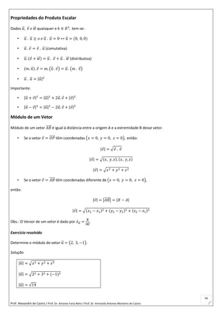 Prof. Alexandre de Castro / Prof. Dr. Antonio Faria Neto / Prof. Dr Armando Antonio Monteiro de Castro
56
Propriedades do Produto Escalar
Dados 𝑢⃗ , 𝑣 𝑒 𝑤⃗⃗ quaisquer e 𝑘 ∈ 𝑅3
, tem-se:
• 𝑢⃗ . 𝑢⃗ ≥ 𝑜 𝑒 𝑢⃗ . 𝑢⃗ = 0 ↔ 𝑢⃗ = (0, 0, 0)
• 𝑢⃗ . 𝑣 = 𝑣 . 𝑢⃗ (comutativa)
• 𝑢⃗ . (𝑣 + 𝑤⃗⃗ ) = 𝑢⃗ . 𝑣 + 𝑢⃗ . 𝑤⃗⃗ (distributiva)
• (𝑚. 𝑢⃗ ). 𝑣 = m. (u⃗ . 𝑣) = 𝑢⃗ . (m . v⃗ )
• 𝑢⃗ . 𝑢⃗ = |𝑢⃗ |2
Importante:
• |𝑢⃗ + 𝑣|2
= |𝑢⃗ |2
+ 2𝑢⃗ . 𝑣 + |𝑣|2
• |𝑢⃗ − 𝑣|2
= |𝑢⃗ |2
− 2𝑢⃗ . 𝑣 + |𝑣|2
Módulo de um Vetor
Módulo de um vetor 𝐴𝐵⃗⃗⃗⃗⃗ é igual à distância entre a origem A e a extremidade B desse vetor.
• Se o vetor 𝑣 = 𝑂𝑃⃗⃗⃗⃗⃗ têm coordenadas (𝑥 = 0, 𝑦 = 0, 𝑧 = 0), então:
|𝑣| = √ 𝑣 . 𝑣
|𝑣| = √(𝑥, 𝑦, 𝑧). (𝑥, 𝑦, 𝑧)
|𝑣| = √𝑥2 + 𝑦2 + 𝑧2
• Se o vetor 𝑣 = 𝐴𝐵⃗⃗⃗⃗⃗ têm coordenadas diferente de (𝑥 = 0, 𝑦 = 0, 𝑧 = 0),
então:
|𝑣| = |𝐴𝐵⃗⃗⃗⃗⃗ | = |𝐵 − 𝐴|
|𝑣| = √(𝑥2 − 𝑥1)2 + (𝑦2 − 𝑦1)2 + (𝑧2 − 𝑧1)2
Obs.: O Versor de um vetor é dado por 𝜆 𝑢⃗⃗ =
𝒖⃗⃗
|𝒖⃗⃗ |
.
Exercício resolvido
Determine o módulo do vetor u⃗ = (2, 3, −1).
Solução
|𝑢⃗ | = √𝑥2 + 𝑦2 + 𝑧2
|𝑢⃗ | = √22 + 32 + (−1)2
|𝑢⃗ | = √14
 