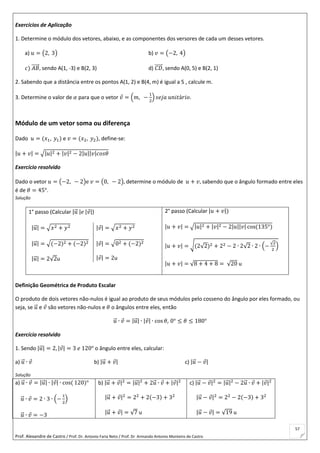 Prof. Alexandre de Castro / Prof. Dr. Antonio Faria Neto / Prof. Dr Armando Antonio Monteiro de Castro
57
Exercícios de Aplicação
1. Determine o módulo dos vetores, abaixo, e as componentes dos versores de cada um desses vetores.
a) 𝑢 = (2, 3) b) 𝑣 = (−2, 4)
𝑐) 𝐴𝐵⃗⃗⃗⃗⃗ , sendo A(1, -3) e B(2, 3) d) 𝐶𝐷⃗⃗⃗⃗⃗ , sendo A(0, 5) e B(2, 1)
2. Sabendo que a distância entre os pontos A(1, 2) e B(4, m) é igual a 5 , calcule m.
3. Determine o valor de 𝛼 para que o vetor 𝑣 = (𝑚, −
1
2
) 𝑠𝑒𝑗𝑎 𝑢𝑛𝑖𝑡á𝑟𝑖𝑜.
Módulo de um vetor soma ou diferença
Dado 𝑢 = (𝑥1, 𝑦1) e 𝑣 = (𝑥2, 𝑦2), define-se:
|𝑢 + 𝑣| = √|𝑢|2 + |𝑣|2 − 2|𝑢||𝑣|𝑐𝑜𝑠𝜃
Exercício resolvido
Dado o vetor 𝑢 = (−2, − 2)e 𝑣 = (0, − 2), determine o módulo de 𝑢 + 𝑣, sabendo que o ângulo formado entre eles
é de 𝜃 = 45°.
Solução
1° passo (Calcular |𝑢⃗ |𝑒 |𝑣|)
|𝑢⃗ | = √𝑥2 + 𝑦2
|𝑢⃗ | = √(−2)2 + (−2)2
|𝑢⃗ | = 2√2u
|𝑣| = √𝑥2 + 𝑦2
|𝑣| = √02 + (−2)2
|𝑣| = 2u
2° passo (Calcular |𝑢 + 𝑣|)
|𝑢 + 𝑣| = √|𝑢|2 + |𝑣|2 − 2|𝑢||𝑣| cos(135°)
|𝑢 + 𝑣| = √(2√2)2 + 22 − 2 ∙ 2√2 ∙ 2 ∙ (−
√2
2
)
|𝑢 + 𝑣| = √8 + 4 + 8 = √20 u
Definição Geométrica de Produto Escalar
O produto de dois vetores não-nulos é igual ao produto de seus módulos pelo cosseno do ângulo por eles formado, ou
seja, se 𝑢⃗ e 𝑣 são vetores não-nulos e 𝜃 o ângulos entre eles, então
𝑢⃗ ∙ 𝑣 = |𝑢⃗ | ∙ |𝑣| ∙ cos 𝜃, 0° ≤ 𝜃 ≤ 180°
Exercício resolvido
1. Sendo |𝑢⃗ | = 2, |𝑣| = 3 𝑒 120° o ângulo entre eles, calcular:
a) 𝑢⃗ ∙ 𝑣 b) |𝑢⃗ + 𝑣| c) |𝑢⃗ − 𝑣|
Solução
a) 𝑢⃗ ∙ 𝑣 = |𝑢⃗ | ∙ |𝑣| ∙ cos( 120)°
𝑢⃗ ∙ 𝑣 = 2 ∙ 3 ∙ (−
1
2
)
𝑢⃗ ∙ 𝑣 = −3
b) |𝑢⃗ + 𝑣|2
= |𝑢⃗ |2
+ 2𝑢⃗ ∙ 𝑣 + |𝑣|2
|𝑢⃗ + 𝑣|2
= 22
+ 2(−3) + 32
|𝑢⃗ + 𝑣| = √7 u
c) |𝑢⃗ − 𝑣|2
= |𝑢⃗ |2
− 2𝑢⃗ ∙ 𝑣 + |𝑣|2
|𝑢⃗ − 𝑣|2
= 22
− 2(−3) + 32
|𝑢⃗ − 𝑣| = √19 u
 