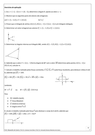 Prof. Alexandre de Castro / Prof. Dr. Antonio Faria Neto / Prof. Dr Armando Antonio Monteiro de Castro
59
Exercícios de aplicação
1. Se 𝑢 = (−2, −2) e 𝑣 = (0, −2), determine o ângulo 𝜃, oposto ao vetor u – v.
2. Mostrar que os seguintes pares de vetores são ortogonais:
a) 𝑢⃗ = (1, −2,3) 𝑒 𝑣 = (4,5,2) b) 𝑖 𝑒 𝑗
3. Provar que o triângulo de vértice 𝐴(2,3,1), 𝐵(2,1, −1) 𝑒 𝐶(2,2, −2) é um triângulo retângulo.
4. Determinar um vetor ortogonal aos vetores 𝑣1⃗⃗⃗⃗ = (1, −1, 0) e 𝑣2⃗⃗⃗⃗ = (1,0,1)
5. Determinar os ângulos internos ao triângulo ABC, sendo 𝐴(3, −3,3), 𝐵(2, −1,2) 𝑒 𝐶(1,0,2).
6. Sabendo que o vetor 𝑣 = (2,1, −1)forma ângulo de 60° com o vetor 𝐴𝐵⃗⃗⃗⃗⃗ determinar pelos pontos 𝐴(3,1, −2) e
𝐵(4, 0, 𝑚), calcular m.
7. Calcular o trabalho realizado pelas forças constantes, 𝐹, 𝐹𝑎
⃗⃗⃗ , 𝐹 𝑁
⃗⃗⃗⃗ 𝑒 𝑃⃗ e pela força resultante, para deslocar o bloco A até
B, sabendo que |𝐹| = 10𝑁.
|𝐹𝑎
⃗⃗⃗ | = 8𝑁, |𝑃⃗ | = 3𝑁, |𝐹 𝑁
⃗⃗⃗⃗ | = 3𝑁, 𝑑 = 𝐴𝐵⃗⃗⃗⃗⃗ 𝑒 |𝑑| = 10𝑚
Lembrete:
𝑊 = 𝐹 ∙ 𝑑 ou 𝑊 = |𝐹| ∙ |𝑑| ∙ 𝐶𝑂𝑆 𝜃 (J)
Para
 W: trabalho (jaule),
 𝐹: força (Newton)
 𝑑: distância (metros)
 𝜃: ângulo entre 𝐹 e 𝑑
8. alcular o trabalho realizado pela força 𝐹 para deslocar o corpo de A até B, sabendo que
|𝐹| = 10𝑁, |𝐴𝐵⃗⃗⃗⃗⃗ | = |𝑑| = 20𝑚 𝑒 𝜃 = 36,9°
 