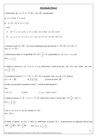 Prof. Alexandre de Castro / Prof. Dr. Antonio Faria Neto / Prof. Dr Armando Antonio Monteiro de Castro
61
Atividade (Nota)
1. Determinar a

, ba

 , ba

 , a

2 e ba

43  , considerando:
a) )3,4(a

e )2,6(b

b) jia

32  e jib

5
Resp:
a) 5a

, )5,2( ba
 , )1,10( ba
 , )6,8(2 a

, )17,12(43  ba

b) 13a
 , jiba

23  , jiba

8 , jia

642  , jiba

111043 
2. Escrever o vetor jiu

210  como combinação linear dos vetores jiv

52  e jiw

 4 .
Resp.: wvu

3 .
3. Determinar o vetor w

na igualdade wvuw


2
1
23 , sendo dados )1,3( u

e )4,2(v

.
Resp.: 





 2,
2
7
w

4. Dados os vetores u = )1,3(  e v = )2,1( , determinar o vetor w tal que )34(2)2(3 uwuvw  . Resp.:







5
11
,
5
23
w
5. Considere os vetores jis

2 , jit

52  e os pontos )3,0( A e )2,7(B . Pede-se:
a)  ts

3 AB b) ts

 c) versor do vetor AB
d) vetor com tamanho 4, paralelo ao vetor s

, mas de sentido oposto à s

Resp.:
a) ji

814  b) 7,62 u.c. c) jiAB

581,0814,0 
6. Dados os vetores jiu

 3 e jiv

2 , determinar o vetor x

tal que xuxvu

 2
3
1
)(4 .
Resp.: 






2
15
,
2
15
7. Se )1,1( u

e )6,8( w

, calcular uw

3 .
Resp.: 34 u.c.
8. Dados os pontos )2,3(A e )2,5( B , determinar os pontos M e N pertencentes ao segmento AB tais que
ABAM
2
1
 e ABAN
3
2
 . Resp.: )0,1(M , 






3
2
,
3
7
N
 