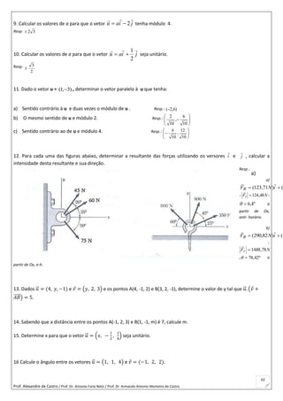 Prof. Alexandre de Castro / Prof. Dr. Antonio Faria Neto / Prof. Dr Armando Antonio Monteiro de Castro
62
9. Calcular os valores de a para que o vetor jiau

2 tenha módulo 4.
Resp: 32
10. Calcular os valores de a para que o vetor jiau

2
1
 seja unitário.
Resp:
2
3

11. Dado o vetor u = )3,1(  , determinar o vetor paralelo à u que tenha:
a) Sentido contrário à u e duas vezes o módulo de u . Resp.: )6,2(
b) O mesmo sentido de u e módulo 2. Resp.:







10
6
,
10
2
c) Sentido contrário ao de u e módulo 4. Resp.:







10
12
,
10
4
12. Para cada uma das figuras abaixo, determinar a resultante das forças utilizando os versores i

e j

, calcular a
intensidade desta resultante e sua direção.
Resp.:
a)
iNFR

1()71,123( 
, NFr 48,124

,
º4,6 a
partir de Ox,
anti- horário.
b)
iNFR

1()82,290( 
,
NFr 78,1448

, º42,78 a
partir de Ox, a-h.
13. Dados 𝑢⃗ = (4, 𝑦, −1) e 𝑣 = (𝑦, 2, 3) e os pontos A(4, -1, 2) e B(3, 2, -1), determine o valor de y tal que 𝑢⃗ . (𝑣 +
𝐴𝐵⃗⃗⃗⃗⃗ ) = 5.
14. Sabendo que a distância entre os pontos A(-1, 2, 3) e B(1, -1, m) é 7, calcule m.
15. Determine x para que o vetor 𝑢⃗ = (𝑥, −
1
2
,
1
4
) seja unitário.
16 Calcule o ângulo entre os vetores 𝑢⃗ = (1, 1, 4) e 𝑣 = (−1, 2, 2).
a)
 