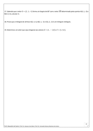 Prof. Alexandre de Castro / Prof. Dr. Antonio Faria Neto / Prof. Dr Armando Antonio Monteiro de Castro
63
17. Sabendo que o vetor 𝑢⃗ = (2, 1, −1) forma um ângulo de 60° com o vetor 𝐴𝐵⃗⃗⃗⃗⃗ determinado pelos pontos A(3, 1, -2) e
B(4, 0, m), calcular m.
18. Prove que o triângulo de vértices A(2, 3, 1), B(2, 1, -1) e C(2, 2, -2) é um triângulo retângulo.
19. Determinar um vetor que seja ortogonal aos vetores 𝑢⃗ = (1, − 1,0) e 𝑣 = (1, 0,1).
 