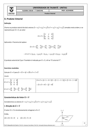 Prof. Alexandre de Castro / Prof. Dr. Antonio Faria Neto / Prof. Dr Armando Antonio Monteiro de Castro
64
UNIVERSIDADE DE TAUBATÉ - UNITAU
ÁLGEBRA LINEAR – 1° SEMESTRE PROF. ALEXANDRE
Produto Vetorial
X. Produto Vetorial
Definição
Chama-se produto vetorial de dois vetores 𝑢⃗ = 𝑥1 𝑖 + 𝑦1 𝑗 + 𝑧1 𝑘⃗ e 𝑣 = 𝑥2 𝑖 + 𝑦2 𝑗 + 𝑧2 𝑘⃗ , tomados nesta ordem, e se
representa por 𝑢⃗ × 𝑣, ao vetor
𝑢⃗ × 𝑣 = |
𝑖 𝑗 𝑘⃗
𝑥1 𝑦1 𝑧1
𝑥2 𝑦2 𝑧2
|
Aplicando o Teorema de Laplace
𝑢⃗ × 𝑣 = |
𝑦1 𝑧1
𝑦2 𝑧2
| 𝑖 − |
𝑥1 𝑧1
𝑥2 𝑧2
| 𝑗 + |
𝑥1 𝑦1
𝑥2 𝑦2
| 𝑘⃗
∴ 𝑢⃗ × 𝑣 = (𝑦1 𝑧2 − 𝑦2 𝑧1)𝑖 − (𝑥1 𝑧2 − 𝑥2 𝑧1)𝑗 + (𝑥1 𝑦2 − 𝑥2 𝑦1)𝑘⃗
O produto vetorial de 𝑢⃗ por 𝑣 também é indicado por 𝑢⃗ ˄ 𝑣, e lê-se “𝑢⃗ vetorial 𝑣 ”.
Exercícios resolvidos
Calcular 𝑢⃗ × 𝑣 para 𝑢⃗ = 5𝑖 + 4𝑗 + 3𝑘⃗ e 𝑣 = 𝑖 + 𝑘⃗
Solução
𝑢⃗ × 𝑣 = |
𝑖 𝑗 𝑘⃗
5 4 3
1 0 1
|
𝑢⃗ × 𝑣 = |
4 3
0 1
| 𝑖 − |
5 3
1 1
| 𝑗 + |
5 4
1 0
| 𝑘⃗
𝑢⃗ × 𝑣 = (4 ∙ 1 − 0 ∙ 3)𝑖 − (5 ∙ 1 − 1 ∙ 3)𝑗 + (5 ∙ 0 − 1 ∙ 4)𝑘⃗
∴ 𝑢⃗ × 𝑣 = 4𝑖 − 2𝑗 − 4𝑘⃗
Características do Vetor 𝒖⃗⃗ × 𝒗⃗⃗
Consideremos os vetores 𝑢⃗ = 𝑥1 𝑖 + 𝑦1 𝑗 + 𝑧1 𝑘⃗ e 𝑣 = 𝑥1 𝑖 + 𝑦1 𝑗 + 𝑧1 𝑘⃗ .
I. Direção de 𝒖⃗⃗ × 𝒗⃗⃗
O vetor 𝑢⃗ × 𝑣 é simultaneamente ortogonal a 𝑢⃗ e 𝑣.
Então,
(𝑢⃗ × 𝑣) ∙ 𝑢⃗ = 0 e (𝑢⃗ × 𝑣) ∙ 𝑣 = 0
 