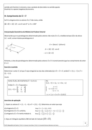 Prof. Alexandre de Castro / Prof. Dr. Antonio Faria Neto / Prof. Dr Armando Antonio Monteiro de Castro
66
sentido anti-horário é o terceiro, mas o produto de dois deles no sentido oposto
(horário) é o oposto (negativo) do terceiro.
III. Comprimento de 𝒖⃗⃗ × 𝒗⃗⃗
Se θ é o ângulo entre os vetores 𝑢⃗ e 𝑣 não-nulos, então
|𝒖⃗⃗ × 𝒗⃗⃗ | = |𝑢⃗ | ∙ |𝑣| ∙ 𝑠𝑒𝑛 𝜃 com 0° ≤ 𝜃 ≤ 180°
Interpretação Geométrica do Módulo do Produto Vetorial
Observando que no paralelogramo determinado pelos vetores não-nulos 𝑢⃗ e 𝑣, a medida da base |𝑢⃗ | e da altura
|𝑣| ∙ 𝑠𝑒𝑛𝜃, a área A desta paralelogramo é
𝐴 = (𝑏𝑎𝑠𝑒) ∙ (𝑎𝑙𝑡𝑢𝑟𝑎)
𝐴 = |𝑢⃗ | ∙ |𝑣| ∙ 𝑠𝑒𝑛 𝜃
∴ 𝐴 = |𝑢⃗ × 𝑣|
Portanto, a área do paralelogramo determinado pelos vetores 𝑢⃗ e 𝑣 é numericamente igual ao comprimento do vetor
𝑢⃗ × 𝑣.
Exercício resolvido
Determinar o vetor 𝑥, tal que 𝑥 seja ortogonal ao eixo das ordenadas (y) e 𝑢⃗ = 𝑥 × 𝑣, sendo 𝑢⃗ = (1,1, −1) e 𝑣 =
(2, −1,1).
Solução
Como 𝑥⦜0𝑦, ele é da forma 𝑥 = (𝑥, 0, 𝑧).
Então 𝑢⃗ = 𝑥 × 𝑣 equivale a
(1,1, −1) = |
𝑖 𝑗 𝑘⃗
𝑥 0 𝑧
2 −1 1
|
Ou
(1,1, −1) = (𝑧, −𝑥 + 2𝑧, −𝑥)
{
𝑧 = 1
−𝑥 + 2𝑧 = 1
−𝑥 = −1
∴ 𝑥 = 1, 𝑧 = 1 𝑒 𝑥 = (1,0,1)
Exercícios de aplicação
1. Sejam os vetores 𝑢⃗ = (1, −1, −4) e 𝑣 = (3,2, −2). Determine um vetor que seja
a) ortogonal a 𝑢⃗ 𝑒 𝑣; Resp: 𝑢⃗ × 𝑣 = (10, −10,5)
b) ortogonal a 𝑢⃗ 𝑒 𝑣 e unitário; Resp: 𝑢1⃗⃗⃗⃗ = (
2
3
, −
2
3
,
1
3
) e 𝑢2⃗⃗⃗⃗ = −𝑢1⃗⃗⃗⃗ = (−
2
3
,
2
3
, −
1
3
)
c) ortogonal a 𝑢⃗ 𝑒 𝑣 e tenha módulo 4; Resp: (
8
3
, −
8
3
,
4
3
) 𝑜𝑢 (−
8
3
,
8
3
, −
4
3
)
2. Seja um triângulo equilátero ABC de lado 10. Calcular |𝐴𝐵⃗⃗⃗⃗⃗ × 𝐴𝐶⃗⃗⃗⃗⃗ |.
 