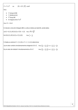 Prof. Alexandre de Castro / Prof. Dr. Antonio Faria Neto / Prof. Dr Armando Antonio Monteiro de Castro
68
𝜏 = 𝑟 × 𝐹 ou |𝜏| = |𝑟| ∙ |𝐹| ∙ 𝑠𝑒𝑛𝜃
Para
 𝜏: torque (mN)
 𝑟: distância (m)
 𝐹: forço (N)
 Θ: ângulo entre 𝑟 e 𝐹
Resp: |𝜏| = 20𝑚𝑁
8. Calcular a área do triângulo ABC e a altura relativa ao lado BC, sendo dados
a) 𝐴(−4,1,1), 𝐵(1,0,1) 𝑒 𝐶(0, −1,3) Resp: √35 e
2√35
√6
b) 𝐴(4,2,1), 𝐵(1,0,1) 𝑒 𝐶(1,2,0) Resp:
7
2
𝑒
7
√5
9. Dados os vetores 𝑢⃗ = (1,1,0) 𝑒 𝑣 = (−1,1,2), determinar
a) um vetor unitário simultaneamente ortogonal a 𝑢⃗ e 𝑣; Resp: (
1
√3
, −
1
√3
,
1
√3
) 𝑜𝑢 (−
1
√3
,
1
√3
, −
1
√3
)
b) um vetor de módulo 5 simultaneamente a 𝑢⃗ e 𝑣. Resp: (
5
√3
, −
5
√3
,
5
√3
) 𝑜𝑢 (−
5
√3
,
5
√3
, −
5
√3
)
 