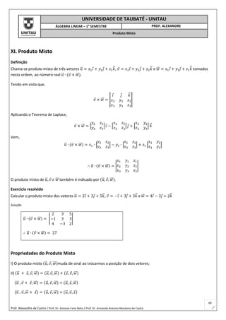 Prof. Alexandre de Castro / Prof. Dr. Antonio Faria Neto / Prof. Dr Armando Antonio Monteiro de Castro
69
UNIVERSIDADE DE TAUBATÉ - UNITAU
ÁLGEBRA LINEAR – 1° SEMESTRE PROF. ALEXANDRE
Produto Misto
XI. Produto Misto
Definição
Chama-se produto misto de três vetores 𝑢⃗ = 𝑥1 𝑖 + 𝑦1 𝑗 + 𝑧1 𝑘⃗ , 𝑣 = 𝑥2 𝑖 + 𝑦2 𝑗 + 𝑧2 𝑘⃗ e 𝑤⃗⃗ = 𝑥1 𝑖 + 𝑦1 𝑗 + 𝑧1 𝑘⃗ tomados
nesta ordem, ao número real 𝑢⃗ ∙ (𝑣 × 𝑤⃗⃗ ).
Tendo em vista que,
𝑣 × 𝑤⃗⃗ = |
𝑖 𝑗 𝑘⃗
𝑥2 𝑦2 𝑧2
𝑥3 𝑦3 𝑧3
|
Aplicando o Teorema de Laplace,
𝑣 × 𝑤⃗⃗ = |
𝑦2 𝑧2
𝑦3 𝑧3
| 𝑖 − |
𝑥2 𝑧2
𝑥3 𝑧3
| 𝑗 + |
𝑥2 𝑦2
𝑥3 𝑦3
| 𝑘⃗
Vem,
𝑢⃗ ∙ (𝑣 × 𝑤⃗⃗ ) = 𝑥1 ∙ |
𝑦2 𝑧2
𝑦3 𝑧3
| − 𝑦1 ∙ |
𝑥2 𝑧2
𝑥3 𝑧3
| + 𝑧1 |
𝑥2 𝑦2
𝑥3 𝑦3
|
∴ 𝑢⃗ ∙ (𝑣 × 𝑤⃗⃗ ) = |
𝑥1 𝑦1 𝑧1
𝑥2 𝑦2 𝑧2
𝑥3 𝑦3 𝑧3
|
O produto misto de 𝑢⃗ , 𝑣 𝑒 𝑤⃗⃗ também é indicado por (𝑢⃗ , 𝑣, 𝑤⃗⃗ ).
Exercício resolvido
Calcular o produto misto dos vetores 𝑢⃗ = 2𝑖 + 3𝑗 + 5𝑘⃗ , 𝑣 = −𝑖 + 3𝑗 + 3𝑘⃗ e 𝑤⃗⃗ = 4𝑖 − 3𝑗 + 2𝑘⃗
Solução
𝑢⃗ ∙ (𝑣 × 𝑤⃗⃗ ) = |
2 3 5
−1 3 3
4 −3 2
|
∴ 𝑢⃗ ∙ (𝑣 × 𝑤⃗⃗ ) = 27
Propriedades do Produto Misto
I) O produto misto (𝑢⃗ , 𝑣, 𝑤⃗⃗ )muda de sinal ao trocarmos a posição de dois vetores;
II) (𝑢⃗ + 𝑥, 𝑣, 𝑤⃗⃗ ) = (𝑢⃗ , 𝑣, 𝑤⃗⃗ ) + (𝑥, 𝑣, 𝑤⃗⃗ )
(𝑢⃗ , 𝑣 + 𝑥, 𝑤⃗⃗ ) = (𝑢⃗ , 𝑣, 𝑤⃗⃗ ) + (𝑢⃗ , 𝑥, 𝑤⃗⃗ )
(𝑢⃗ , 𝑣, 𝑤⃗⃗ + 𝑥) = (𝑢⃗ , 𝑣, 𝑤⃗⃗ ) + (𝑢⃗ , 𝑣, 𝑥)
 