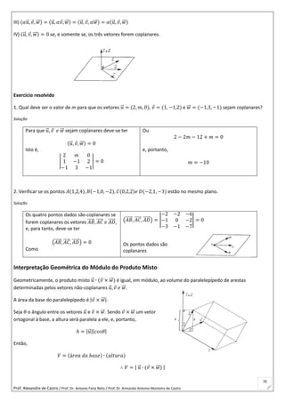 Prof. Alexandre de Castro / Prof. Dr. Antonio Faria Neto / Prof. Dr Armando Antonio Monteiro de Castro
70
III) (𝛼𝑢⃗ , 𝑣, 𝑤⃗⃗ ) = (𝑢⃗ , 𝛼𝑣, 𝑤⃗⃗ ) = (𝑢⃗ , 𝑣, 𝛼𝑤⃗⃗ ) = 𝛼(𝑢⃗ , 𝑣, 𝑤⃗⃗ )
IV) (𝑢⃗ , 𝑣, 𝑤⃗⃗ ) = 0 se, e somente se, os três vetores forem coplanares.
Exercício resolvido
1. Qual deve ser o valor de m para que os vetores 𝑢⃗ = (2, 𝑚, 0), 𝑣 = (1, −1,2) e 𝑤⃗⃗ = (−1,3, −1) sejam coplanares?
Solução
Para que 𝑢⃗ , 𝑣 𝑒 𝑤⃗⃗ sejam coplanares deve-se ter
(𝑢⃗ , 𝑣, 𝑤⃗⃗ ) = 0
Isto é,
|
2 𝑚 0
1 −1 2
−1 3 −1
| = 0
Ou
2 − 2𝑚 − 12 + 𝑚 = 0
e, portanto,
𝑚 = −10
2. Verificar se os pontos 𝐴(1,2,4), 𝐵(−1,0, −2), 𝐶(0,2,2)𝑒 𝐷(−2,1, −3) estão no mesmo plano.
Solução
Os quatro pontos dados são coplanares se
forem coplanares os vetores 𝐴𝐵⃗⃗⃗⃗⃗ , 𝐴𝐶⃗⃗⃗⃗⃗ 𝑒 𝐴𝐷⃗⃗⃗⃗⃗ ,
e, para tanto, deve-se ter
(𝐴𝐵⃗⃗⃗⃗⃗ , 𝐴𝐶⃗⃗⃗⃗⃗ , 𝐴𝐷⃗⃗⃗⃗⃗ ) = 0
Como
(𝐴𝐵⃗⃗⃗⃗⃗ , 𝐴𝐶⃗⃗⃗⃗⃗ , 𝐴𝐷⃗⃗⃗⃗⃗ ) = |
−2 −2 −6
−1 0 −2
−3 −1 −7
| = 0
Os pontos dados são
coplanares
Interpretação Geométrica do Módulo do Produto Misto
Geometricamente, o produto misto 𝑢⃗ ∙ (𝑣 × 𝑤⃗⃗ ) é igual, em módulo, ao volume do paralelepípedo de arestas
determinadas pelos vetores não-coplanares 𝑢⃗ , 𝑣 𝑒 𝑤⃗⃗ .
A área da base do paralelepípedo é |𝑣 × 𝑤⃗⃗ |.
Seja θ o ângulo entre os vetores 𝑢⃗ e 𝑣 × 𝑤⃗⃗ . Sendo 𝑣 × 𝑤⃗⃗ um vetor
ortogonal à base, a altura será paralela a ele, e, portanto,
ℎ = |𝑢⃗ ||𝑐𝑜𝑠𝜃|
Então,
𝑉 = (á𝑟𝑒𝑎 𝑑𝑎 𝑏𝑎𝑠𝑒) ∙ (𝑎𝑙𝑡𝑢𝑟𝑎)
∴ 𝑉 = | 𝑢⃗ ∙ (𝑣 × 𝑤⃗⃗ ) |
 