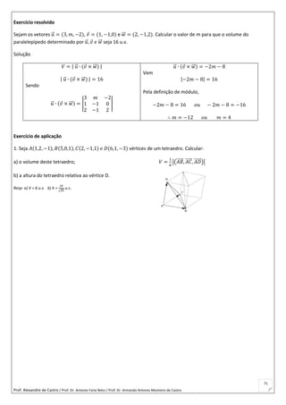 Prof. Alexandre de Castro / Prof. Dr. Antonio Faria Neto / Prof. Dr Armando Antonio Monteiro de Castro
71
Exercício resolvido
Sejam os vetores 𝑢⃗ = (3, 𝑚, −2), 𝑣 = (1, −1,0) e 𝑤⃗⃗ = (2, −1,2). Calcular o valor de m para que o volume do
paralelepípedo determinado por 𝑢⃗ , 𝑣 𝑒 𝑤⃗⃗ seja 16 u.v.
Solução
𝑉 = | 𝑢⃗ ∙ (𝑣 × 𝑤⃗⃗ ) |
| 𝑢⃗ ∙ (𝑣 × 𝑤⃗⃗ ) | = 16
Sendo
𝑢⃗ ∙ (𝑣 × 𝑤⃗⃗ ) = |
3 𝑚 −2
1 −1 0
2 −1 2
|
𝑢⃗ ∙ (𝑣 × 𝑤⃗⃗ ) = −2𝑚 − 8
Vem
|−2𝑚 − 8| = 16
Pela definição de módulo,
−2𝑚 − 8 = 16 𝑜𝑢 − 2𝑚 − 8 = −16
∴ 𝑚 = −12 𝑜𝑢 𝑚 = 4
Exercício de aplicação
1. Seja 𝐴(1,2, −1), 𝐵(5,0,1), 𝐶(2, −1,1) 𝑒 𝐷(6,1, −3) vértices de um tetraedro. Calcular:
a) o volume deste tetraedro; 𝑉 =
1
6
|(𝐴𝐵⃗⃗⃗⃗⃗ , 𝐴𝐶⃗⃗⃗⃗⃗ , 𝐴𝐷⃗⃗⃗⃗⃗ )|
b) a altura do tetraedro relativa ao vértice D.
Resp: a) V = 6 u.v. b) h =
18
√35
u.c.
 