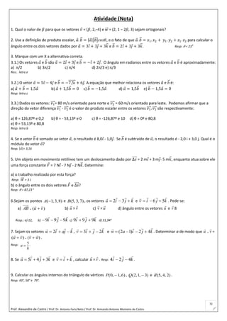 Prof. Alexandre de Castro / Prof. Dr. Antonio Faria Neto / Prof. Dr Armando Antonio Monteiro de Castro
72
Atividade (Nota)
1. Qual o valor de 𝛽 para que os vetores 𝑣 = (𝛽, 2,−4) e 𝑤⃗⃗ = (2, 1 − 2𝛽, 3) sejam ortogonais?
2. Use a definição de produto escalar, 𝑎. 𝑏⃗ = |𝑎||𝑏⃗ |𝑐𝑜𝑠𝜃, e o fato de que 𝑎. 𝑏⃗ = 𝑥1. 𝑥2 + 𝑦1. 𝑦2 + 𝑧1. 𝑧2 para calcular o
ângulo entre os dois vetores dados por 𝑎 = 3𝑖 + 3𝑗 + 3𝑘⃗ e 𝑏⃗ = 2𝑖 + 3𝑗 + 3𝑘⃗ . Resp: 𝜃 = 23°
3. Marque com um X a alternativa correta.
3.1.) Os vetores 𝑎 e 𝑏⃗ são 𝑎 = 2𝑖 + 3𝑗 e 𝑏⃗ = −𝑖 + 2𝑗. O ângulo em radianos entre os vetores 𝑎 e 𝑏⃗ é aproximadamente:
a) π/2 b) 3π/2 c) π/4 d) 2π/3 e) π/3
Res:. letra e
3.2.) O vetor 𝑎 = 5𝑖 − 4𝑗 e 𝑏⃗ = −7,5𝑖⃗⃗⃗⃗⃗⃗⃗ + 6𝑗. A equação que melhor relaciona os vetores 𝑎 e 𝑏⃗ é:
a) 𝑎 + 𝑏⃗ = 1,5𝑎 b) 𝑎 + 1,5𝑏⃗ = 0 c) 𝑏⃗ = −1,5𝑎 d) 𝑎 = 1,5𝑏⃗ e) 𝑏⃗ − 1,5𝑎 = 0
Resp: letra c
3.3.) Dados os vetores: 𝑣1⃗⃗⃗⃗ = 80 m/s orientado para norte e 𝑣2⃗⃗⃗⃗ = 60 m/s orientado para leste. Podemos afirmar que a
direção do vetor diferença 𝑣1⃗⃗⃗⃗ - 𝑣2⃗⃗⃗⃗ é o valor do produto escalar entre os vetores 𝑣1⃗⃗⃗⃗ . 𝑣1⃗⃗⃗⃗ são respectivamente:
a) θ = 126,87º e 0,2 b) θ = - 53,13º e 0 c) θ = -126,87º e 10 d) θ = 0º e 80,8
e) θ = 53,13º e 80,8
Resp: letra b
4. Se o vetor 𝑏⃗ é somado ao vetor 𝑎, o resultado é 8,0𝑖 - 1,0𝑗. Se 𝑏⃗ é subtraído de 𝑎, o resultado é - 2,0 i + 3,0 j. Qual é o
módulo do vetor 𝑎?
Resp. |𝑎|= 3,16
5. Um objeto em movimento retilíneo tem um deslocamento dado por ∆𝑠⃗⃗⃗⃗ = 2 m𝑖 + 3 m𝑗- 5 m𝑘⃗ , enquanto atua sobre ele
uma força constante 𝐹 = 7 N𝑖 - 7 N𝑗 - 2 N𝑘⃗ . Determine:
a) o trabalho realizado por esta força?
Resp: 𝑊⃗⃗⃗ = 3 J
b) o ângulo entre os dois vetores 𝐹 e ∆𝑠⃗⃗⃗⃗ ?
Resp: 𝜃 = 87,23°
6.Sejam os pontos )8,3,1(A e )7,3,5(B , os vetores kjiu

 32 e kjiv

56  . Pede-se:
a) AB  )( vu

 b) vu

 c) uv

 d) ângulo entre os vetores u

e v

8
Resp.: a) 12, b) kji

999  c) kji

999  d) 31,94°
7. Sejam os vetores kjaiu

 2 , kjiv

23  e kjiaw

42)12(  . Determinar a de modo que  v

=
)( vu

  )( wv

 .
Resp:
8
5
a .
8. Se kjiu

345  e kiv

 , calcular vu

 . Resp: kji

424  .
9. Calcular os ângulos internos do triângulo de vértices )6,1,0( P , )3,1,2( Q e )2,4,5(R .
Resp: 43°, 58° e 79°.
u

 