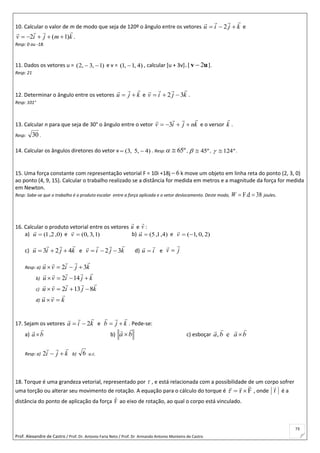 Prof. Alexandre de Castro / Prof. Dr. Antonio Faria Neto / Prof. Dr Armando Antonio Monteiro de Castro
73
10. Calcular o valor de m de modo que seja de 120º o ângulo entre os vetores kjiu

 2 e
kmjiv

)1(2  .
Resp: 0 ou -18.
11. Dados os vetores u = )1,3,2(  e v = )4,1,1(  , calcular [u + 3v] [ uv 2 ].
Resp: 21
12. Determinar o ângulo entre os vetores kju

 e kjiv

32  .
Resp: 101°
13. Calcular n para que seja de 30° o ângulo entre o vetor knjiv

 3 e o versor k

.
Resp: 30 .
14. Calcular os ângulos diretores do vetor v )45,,3(  . Resp: º65 , º45 , º124 .
15. Uma força constante com representação vetorial F = 10i +18j 6 k move um objeto em linha reta do ponto (2, 3, 0)
ao ponto (4, 9, 15). Calcular o trabalho realizado se a distância for medida em metros e a magnitude da força for medida
em Newton.
Resp: Sabe-se que o trabalho é o produto escalar entre a força aplicada e o vetor deslocamento. Deste modo, 38F.d W joules.
16. Calcular o produto vetorial entre os vetores u

e v

:
a) )0,2,1(u

e )1,3,0(v

b) )4,1,5(u

e 2),0,1(v

c) kjiu

423  e kjiv

32  d) iu

 e jv


Resp: a) kjivu

32 
b) kjivu

 142
c) kjivu

8132 
d) kvu


17. Sejam os vetores kia

2 e kjb

 . Pede-se:
a) ba

 b) ba

 c) esboçar baba

e,
Resp: a) kji

2 b) 6 u.c.
18. Torque é uma grandeza vetorial, representado por  , e está relacionada com a possibilidade de um corpo sofrer
uma torção ou alterar seu movimento de rotação. A equação para o cálculo do torque é Fr

 , onde r

é a
distância do ponto de aplicação da força F

ao eixo de rotação, ao qual o corpo está vinculado.
 