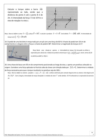 Prof. Alexandre de Castro / Prof. Dr. Antonio Faria Neto / Prof. Dr Armando Antonio Monteiro de Castro
74
Resp.: Deve-se definir o vetor j2r

 ,a força i10F

 e calcular o produto Fr

 . Será obtido mNk20

 . A intensidade do
torque será mN20

19. O pedal de uma bicicleta é empurrado por um pé com uma força de 60 N. A haste do pedal tem 18 cm de
comprimento e o ângulo entre a força e a haste do pedal é 80°. Determinar a magnitude do torque em P.
Resp: Neste caso deseja-se apenas a intensidade do torque. Por isto pode-se utilizar a
expressão para cálculo do módulo do produto vetorial que é  senFr

 . Assim, temos (0,18
m).(60 N).sen(80°) 6,10 J
20. Uma chave de boca com 30 cm de comprimento posicionada ao longo do eixo y aperta um parafuso colocado na
origem. Considere uma força aplicada no final do cabo da chave com direção dada por 4,3,0  . Determinar o módulo
da força necessária para que o torque resultante no parafuso seja de 100 J.
Resp: Deve-se definir os vetores: posição jr

3,0 , kjF

43  e utilizar a fórmula para calcular ângulo entre os vetores. Este ângulo será
º1,53 . Com o ângulo, intensidade do torque desejado e o módulo do vetor r

serão obtidos 417 N utilizando-se a expressão do exercício
14.
Calcular o torque sobre a barra AB
representada ao lado, sendo que a
distância do ponto A até o ponto B é de
2m. A intensidade da força F

é de 10 N e o
eixo de rotação é o eixo z.
 