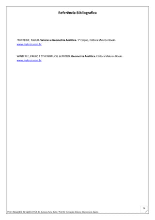 Prof. Alexandre de Castro / Prof. Dr. Antonio Faria Neto / Prof. Dr Armando Antonio Monteiro de Castro
76
Referência Bibliografica
WINTERLE, PAULO. Vetores e Geometria Analítica. 1° Edição, Editora Makron Books.
www.makron.com.br
WINTERLE, PAULO E STHEINBRUCH, ALFREDO. Geometria Analítica. Editora Makron Books
www.makron.com.br
 