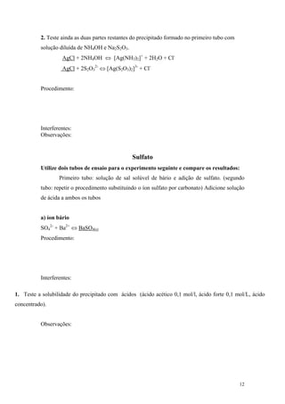 2. Teste ainda as duas partes restantes do precipitado formado no primeiro tubo com
          solução diluída de NH4OH e Na2S2O3.
                   AgCl + 2NH4OH ⇔ [Ag(NH3)2]+ + 2H2O + Cl-
                   AgCl + 2S2O32- ⇔ [Ag(S2O3)2]3- + Cl-


          Procedimento:




          Interferentes:
          Observações:


                                                 Sulfato
          Utilize dois tubos de ensaio para o experimento seguinte e compare os resultados:
                  Primeiro tubo: solução de sal solúvel de bário e adição de sulfato. (segundo
          tubo: repetir o procedimento substituindo o íon sulfato por carbonato) Adicione solução
          de ácida a ambos os tubos


          a) íon bário
          SO42- + Ba2+ ⇔ BaSO4(s)
          Procedimento:




          Interferentes:

1. Teste a solubilidade do precipitado com ácidos (ácido acético 0,1 mol/l, ácido forte 0,1 mol/L, ácido
concentrado).


          Observações:




                                                                                                12
 