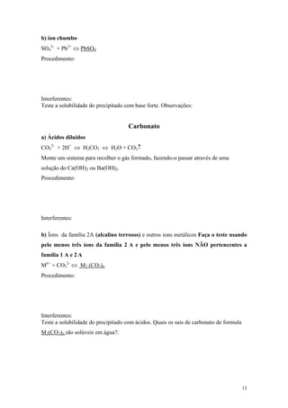 b) íon chumbo
SO42- + Pb2+ ⇔ PbSO4
Procedimento:




Interferentes:
Teste a solubilidade do precipitado com base forte. Observações:


                                     Carbonato
a) Ácidos diluídos
CO32- + 2H+ ⇔ H2CO3 ⇔ H2O + CO2↑
Monte um sistema para recolher o gás formado, fazendo-o passar através de uma
solução do Ca(OH)2 ou Ba(OH)2.
Procedimento:




Interferentes:

b) Íons da família 2A (alcalino terrosos) e outros íons metálicos Faça o teste usando
pelo menos três íons da família 2 A e pelo menos três íons NÃO pertencentes a
família 1 A e 2 A
Mn+ + CO32- ⇔ M2 (CO3)n
Procedimento:




Interferentes:
Teste a solubilidade do precipitado com ácidos. Quais os sais de carbonato de formula
M2(CO3)n são solúveis em água?:




                                                                                        13
 