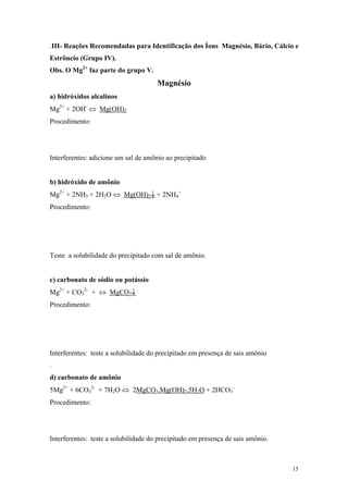 .III- Reações Recomendadas para Identificação dos Íons Magnésio, Bário, Cálcio e
Estrôncio (Grupo IV).
Obs. O Mg2+ faz parte do grupo V.
                                      Magnésio
a) hidróxidos alcalinos
Mg2+ + 2OH- ⇔ Mg(OH)2
Procedimento:




Interferentes: adicione um sal de amônio ao precipitado


b) hidróxido de amônio
Mg2+ + 2NH3 + 2H2O ⇔ Mg(OH)2↓ + 2NH4+
Procedimento:




Teste a solubilidade do precipitado com sal de amônio.


c) carbonato de sódio ou potássio
Mg2+ + CO32- + ⇔ MgCO3↓
Procedimento:




Interferentes: teste a solubilidade do precipitado em presença de sais amônio
.
d) carbonato de amônio
5Mg2+ + 6CO32- + 7H2O ⇔ 2MgCO3.Mg(OH)2.5H2O + 2HCO3-
Procedimento:




Interferentes: teste a solubilidade do precipitado em presença de sais amônio.



                                                                                 15
 