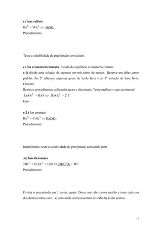 c) Íons sulfato
Ba2+ + SO42- ⇔ BaSO4
Procedimento:




Teste a solubilidade do precipitado com ácidos


c) Íon cromato/dicromato. Estudo do equilíbrio cromato/dicromato:
c.1) divida uma solução de cromato em três tubos de ensaio. Reserve um deles como
padrão. Ao 2º adicione algumas gotas de ácido forte e ao 3º solução de base forte.
Observe.
Repita o procedimento utilizando agora o dicromato. Tente explicar o que aconteceu!
Cr2O72- + H2O ⇔ 2CrO42- + 2H+
Cor=


c.2 ) Íon cromato
Ba2+ + CrO42- ⇔ BaCrO4
Procedimento:




Interferentes: teste a solubilidade do precipitado com ácido forte


3c) Íon dicromato
2Ba2+ + Cr2O72- + H2O ⇔ 2BaCrO4 + 2H+
Procedimento:




Divida o precipitado em 3 partes iguais. Deixe um tubo como padrão e teste cada um
dos demais tubos com: a) com ácido acético/acetato de sódio b) ácido acético.




                                                                                      17
 