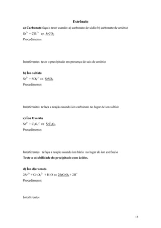 Estrôncio
a) Carbonato faça o teste usando: a) carbonato de sódio b) carbonato de amônio
Sr2+ + CO32- ⇔ SrCO3
Procedimento:




Interferentes: teste o precipitado em presença de sais de amônio


b) Íon sulfato
Sr2+ + SO4 2- ⇔ SrSO4
Procedimento:




Interferentes: refaça a reação usando ion carbonato no lugar de ion sulfato


c) Íon Oxalato
Sr2+ + C2O42- ⇔ SrC2O4
Procedimento:




Interferentes: refaça a reação usando íon bário no lugar do íon estrôncio
Teste a solubilidade do precipitado com ácidos.


d) Íon dicromato
2Sr2+ + Cr2O72- + H2O ⇔ 2SrCrO4 + 2H+
Procedimento:




Interferentes:




                                                                                 18
 
