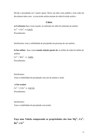 Divida o precipitado em 3 partes iguais. Deixe um tubo como padrão e teste cada um
dos demais tubos com: a) com ácido acético/acetato de sódio b) ácido acético.


                                        Cálcio
a) Carbonato faça o teste usando: a) carbonato de sódio b) carbonato de amônio
Ca2+ + CO32- ⇔ CaCO3
Procedimento:




Interferentes: teste a solubilidade do precipitado em presença de sais amônio.


b) Íon sulfato: faça o teste usando solução quente de: a) sulfato de sódio b) sulfato de
amônio.
Ca2+ + SO42- ⇔ CaSO4
Procedimento:




Interferentes:
Teste a solubilidade do precipitado com sais de amônio e ácido


.c) Íon oxalato
Ca2+ + C2O42- ⇔ CaC2O4
Procedimento:




Interferentes:
Teste a solubilidade do precipitado com ácidos




Faça uma Tabela comparando as propriedades dos íons Mg2+, Ca2+,
Ba2+ e Sr2+


                                                                                      19
 