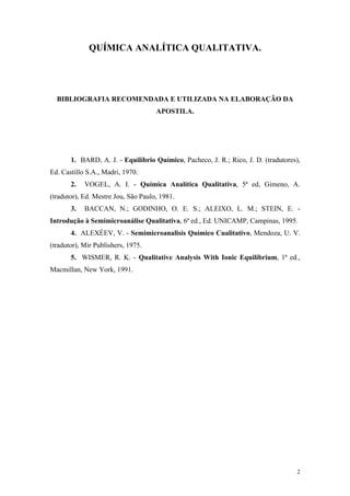 QUÍMICA ANALÍTICA QUALITATIVA.




  BIBLIOGRAFIA RECOMENDADA E UTILIZADA NA ELABORAÇÃO DA
                                     APOSTILA.




       1. BARD, A. J. - Equilíbrio Químico, Pacheco, J. R.; Rico, J. D. (tradutores),
Ed. Castillo S.A., Madri, 1970.
       2.   VOGEL, A. I. - Química Analítica Qualitativa, 5ª ed, Gimeno, A.
(tradutor), Ed. Mestre Jou, São Paulo, 1981.
       3.   BACCAN, N.; GODINHO, O. E. S.; ALEIXO, L. M.; STEIN, E. -
Introdução à Semimicroanálise Qualitativa, 6ª ed., Ed. UNICAMP, Campinas, 1995.
       4. ALEXÉEV, V. - Semimicroanalisis Químico Cualitativo, Mendoza, U. V.
(tradutor), Mir Publishers, 1975.
       5. WISMER, R. K. - Qualitative Analysis With Ionic Equilibrium, 1ª ed.,
Macmillan, New York, 1991.




                                                                                   2
 