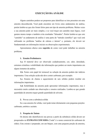 EXECUÇÃO DA ANÁLISE


       Alguns caminhos podem ser propostos para identificar os íons presentes em uma
amostra desconhecida. Você pode encontrar em livros estes andamentos de análise,
porém lembre-se que eles foram feitos para um tipo de amostra problema. Muitas vezes
a sua amostra pode ser mais simples, e se você traçar um caminho mais lógico, você
gastara menos tempo e também evita resultados "falseados". Porém lembre-se que este
"caminho" ou andamento de análise é uma parte do "método científico" que você está
utilizando no problema "análise de cátions e ânions" e, portanto, ele deverá ser
fundamentado em informações iniciais ou observações experimentais.
       Apresentamos abaixo uma sugestão de como você pode trabalhar na amostra
problema.


       1. Ensaios Preliminares
       1.a. O material deve ser observado cuidadosamente, cor, odor, densidade,
estrutura cristalina e solubilidade são informações que podem ser muito importantes em
alguns instantes da análise.
       1.b. Testes com papel de tornassol na solução da amostra podem dar indícios
importantes. Uma solução acida não deve conter carbonato, por exemplo.
       1.c. Ensaios de chama e aquecimento de sais sólidos podem resultar em
informações importantes.
       1.d. Solubilidade da amostra pode apresentar informações importantes, mas é
necessário muito cuidado nas observações e ensaios realizados. Lembre-se que grande
quantidade de amostra requer grande quantidade de solvente.


       2. Provas com a substância sólida
       Se a sua amostra for sólida, você pode testar diretamente com pequenas porções:
carbonato, amônio e acetato.


       3. Pesquisa de Ânions
       Os ânions não identificáveis nas provas a partir da substância sólida devem ser
pesquisados no EXTRATO COM SODA ("soda" é o nome comercial do carbonato de
sódio). Este extrato é preparado, em um béquer, com uma pequena porção da amostra,



                                                                                   20
 