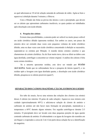 ao qual adicionam-se 10 ml de solução saturada de carbonato de sódio. Agita-se bem e
aquece-se à ebulição durante 5 minutos, e filtra-se.
       Com o filtrado são feitas as provas dos ânions e com o precipitado, que devem
ser os cátions que apresentam carbonatos insolúveis, os quais podem ser trabalhados
após dissolução com ácido diluído.


       4. Pesquisa dos cátions
       Existem duas possibilidades, a amostra pode ser solúvel ou muito pouco solúvel
em ácido clorídrico diluído (apresenta resíduo). Em ambos os casos, um pouco da
amostra deve ser extraído duas vezes com pequenos volumes de ácido clorídrico
diluído, uma ou duas vezes com ácido clorídrico concentrado à ebulição se necessário,
separando-se os extratos por filtração. A reunião destes extratos constitui o que
chamaremos de extrato clorídrico. Se ele ficar muito turvo, deve-se diluir ao dobro com
água destilada, centrifugar e concentrar ao volume original. A análise dos cátions é feita
neste extrato clorídrico.
        Se a amostra apresentar resíduo, este deve ser tratado por FUSÃO
ALCALINA. Sendo que no sobrenadante faz-se a pesquisa de ânions (quais?), e no
resíduo após a lavagem com água destilada quente, e dissolução com ácido clorídrico
diluído, pesquisa-se os cátions possíveis (quais?).




 SEPARAÇÃO DOS CATIONS MAGNÉSIO, CÁLCIO, ESTRONCIO E BÁRIO


       Em tubo de ensaio, faz-se uma mistura das soluções dos cloretos (ou nitrato)
desses 4 cátions (no máximo 10 gotas de cada solução). Aquece-se essa mistura com
cuidado (aproximadamente 60°C) e adiciona-se solução de cloreto de amônio e
carbonato de amônio até não haver mais formação de precipitado, mantendo-se a
temperatura a 60°C durante alguns minutos. Em seguida centrifuga-se durante 2-3
minutos. O precipitado deve ser lavado com duas pequenas porções de água quente
contendo carbonato de amônio. O sobrenadante e as águas de lavagens são reunidos em
um béquer e evaporados a cerca de 2 ml. Com parte dessa solução faz-se a identificação
do magnésio.



                                                                                       21
 