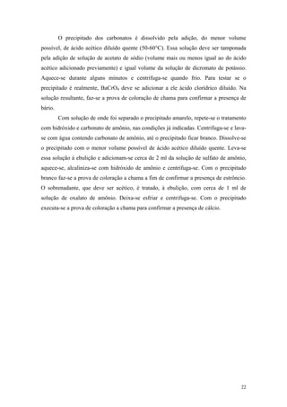 O precipitado dos carbonatos é dissolvido pela adição, do menor volume
possível, de ácido acético diluído quente (50-60°C). Essa solução deve ser tamponada
pela adição de solução de acetato de sódio (volume mais ou menos igual ao do ácido
acético adicionado previamente) e igual volume da solução de dicromato de potássio.
Aquece-se durante alguns minutos e centrifuga-se quando frio. Para testar se o
precipitado é realmente, BaCrO4 deve se adicionar a ele ácido clorídrico diluído. Na
solução resultante, faz-se a prova de coloração de chama para confirmar a presença de
bário.
         Com solução de onde foi separado o precipitado amarelo, repete-se o tratamento
com hidróxido e carbonato de amônio, nas condições já indicadas. Centrifuga-se e lava-
se com água contendo carbonato de amônio, até o precipitado ficar branco. Dissolve-se
o precipitado com o menor volume possível de ácido acético diluído quente. Leva-se
essa solução à ebulição e adicionam-se cerca de 2 ml da solução de sulfato de amônio,
aquece-se, alcaliniza-se com hidróxido de amônio e centrifuga-se. Com o precipitado
branco faz-se a prova de coloração a chama a fim de confirmar a presença de estrôncio.
O sobrenadante, que deve ser acético, é tratado, à ebulição, com cerca de 1 ml de
solução de oxalato de amônio. Deixa-se esfriar e centrifuga-se. Com o precipitado
executa-se a prova de coloração a chama para confirmar a presença de cálcio.




                                                                                    22
 