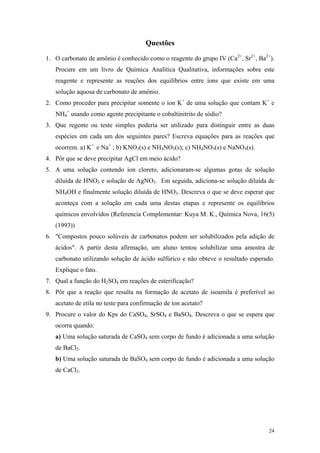 Questões

1. O carbonato de amônio é conhecido como o reagente do grupo IV (Ca2+, Sr2+, Ba2+).
   Procure em um livro de Química Analítica Qualitativa, informações sobre este
   reagente e represente as reações dos equilíbrios entre íons que existe em uma
   solução aquosa de carbonato de amônio.
2. Como proceder para precipitar somente o íon K+ de uma solução que contam K+ e
   NH4+ usando como agente precipitante o cobaltinitrito de sódio?
3. Que regente ou teste simples poderia ser utilizado para distinguir entre as duas
   espécies em cada um dos seguintes pares? Escreva equações para as reações que
   ocorrem. a) K+ e Na+ ; b) KNO3(s) e NH4NO3(s); c) NH4NO3(s) e NaNO3(s).
4. Pôr que se deve precipitar AgCl em meio ácido?
5. A uma solução contendo íon cloreto, adicionaram-se algumas gotas de solução
   diluída de HNO3 e solução de AgNO3. Em seguida, adiciona-se solução diluída de
   NH4OH e finalmente solução diluída de HNO3. Descreva o que se deve esperar que
   aconteça com a solução em cada uma destas etapas e represente os equilíbrios
   químicos envolvidos (Referencia Complementar: Kuya M. K., Química Nova, 16(5)
   (1993))
6. "Compostos pouco solúveis de carbonatos podem ser solubilizados pela adição de
   ácidos". A partir desta afirmação, um aluno tentou solubilizar uma amostra de
   carbonato utilizando solução de ácido sulfúrico e não obteve o resultado esperado.
   Explique o fato.
7. Qual a função do H2SO4 em reações de esterificação?
8. Pôr que a reação que resulta na formação de acetato de isoamila é preferível ao
   acetato de etila no teste para confirmação de íon acetato?
9. Procure o valor do Kps do CaSO4, SrSO4 e BaSO4. Descreva o que se espera que
   ocorra quando:
   a) Uma solução saturada de CaSO4 sem corpo de fundo é adicionada a uma solução
   de BaCl2.
   b) Uma solução saturada de BaSO4 sem corpo de fundo é adicionada a uma solução
   de CaCl2.




                                                                                  24
 