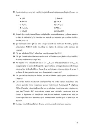 10. Escreva todos os possíveis equilíbrios que são estabelecidos quando dissolvemos em
   água:
           a) HCl                                        f) Na2CO3
           b) NaOH                                      g) NaCN
           c) H2SO4                                     h) K2Cr2O7
           d) H2C2O4                                    i) NH4Ac
           e) NH4Cl                                     j) (NH4)2CO3
11. Através dos possíveis equilíbrios estabelecidos na solução aquosa explique porque o
   oxalato de bário (BaC2O4) é solúvel em meio ácido enquanto que o sulfato de bário
   (BaSO4) não o é.
12. que acontece com o pH de uma solução diluída de hidróxido de sódio, quando
   adicionamos NH4Cl? (Não considere os efeitos da diluição pelo aumento do
   volume).
13. Pôr que adição de NH4Cl solubiliza precipitados de Mg(OH)2?
14. Pôr que é usado o íon dicromato ao invés do sulfato na separação inicial do íon bário
   de outros membros do Grupo (II)?
15. Por engano você adiciona solução de (NH4)2SO4 ao invés de solução de (NH4)2CO3
   para precipitar os cátion do Grupo II, o que resulta na formação de um sólido branco
   insolúvel em ácido clorídrico. O que deve ser feito para obter os cátion do grupo II
   na forma de íons para iniciar o procedimento da forma correta?
16. Pôr que os íons fluoreto ou fosfato não são utilizados como agente precipitante do
   Grupo 2?
17. Um sólido branco dissolve-se completamente em ácido acético produzindo uma
   solução que não forma precipitado quando é adicionado K2CrO4(aq). A adição de
   (NH4)2SO4(aq) a esta solução produz um precipitado branco que após o tratamento
   com Na2CO3(aq) e HCl concentrado produz uma coloração carmim no teste de
   chama. A água-mãe do precipitado não produz nenhuma coloração no teste de
   chama. Que íons estão presentes, quais estão ausentes e sobre quais se pode ficar em
   dúvida?
18. Explique o método de abertura de uma amostra, usando-se a fusão alcalina.




                                                                                      25
 