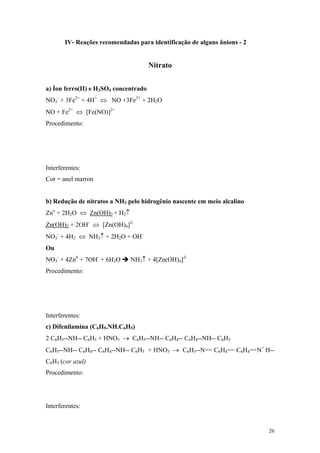 IV- Reações recomendadas para identificação de alguns ânions - 2


                                       Nitrato


a) Íon ferro(II) e H2SO4 concentrado
NO3- + 3Fe2+ + 4H+ ⇔ NO +3Fe3+ + 2H2O
NO + Fe2+ ⇔ [Fe(NO)]2+
Procedimento:




Interferentes:
Cor = anel marron


b) Redução de nitratos a NH3 pelo hidrogênio nascente em meio alcalino
Zno + 2H2O ⇔ Zn(OH)2 + H2↑
Zn(OH)2 + 2OH- ⇔ [Zn(OH)4]2-
NO3- + 4H2 ⇔ NH3↑ + 2H2O + OH-
Ou
NO3- + 4Zn0 + 7OH- + 6H2O     NH3↑ + 4[Zn(OH)4]2-
Procedimento:




Interferentes:
c) Difenilamina (C6H5.NH.C6H5)
2 C6H5--NH-- C6H5 + HNO3 → C6H5--NH-- C6H4-- C6H4--NH-- C6H5
C6H5--NH-- C6H4-- C6H4--NH-- C6H5 + HNO3 → C6H5--N== C6H4== C6H4==N+ H--
C6H5 (cor azul)
Procedimento:




Interferentes:


                                                                          26
 