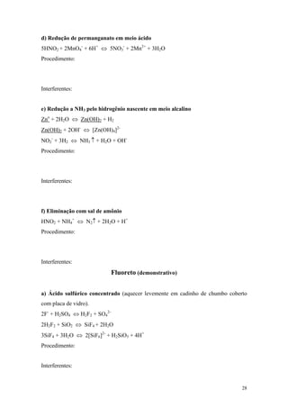 d) Redução de permanganato em meio ácido
5HNO2 + 2MnO4- + 6H+ ⇔ 5NO3- + 2Mn2+ + 3H2O
Procedimento:




Interferentes:


e) Redução a NH3 pelo hidrogênio nascente em meio alcalino
Zno + 2H2O ⇔ Zn(OH)2 + H2
Zn(OH)2 + 2OH- ⇔ [Zn(OH)4]2-
NO2- + 3H2 ⇔ NH3 ↑ + H2O + OH-
Procedimento:




Interferentes:




f) Eliminação com sal de amônio
HNO2 + NH4+ ⇔ N2↑ + 2H2O + H+
Procedimento:




Interferentes:
                             Fluoreto (demonstrativo)


a) Ácido sulfúrico concentrado (aquecer levemente em cadinho de chumbo coberto
com placa de vidro).
2F- + H2SO4 ⇔ H2F2 + SO42-
2H2F2 + SiO2 ⇔ SiF4 + 2H2O
3SiF4 + 3H2O ⇔ 2[SiF6]2- + H2SiO3 + 4H+
Procedimento:


Interferentes:


                                                                            28
 