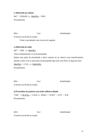 b) Hidróxido de amônio
Mn2+ + 2NH4OH ⇔ Mn(OH)2 + 2NH4+
Procedimento:




KPs=                         Cor=                         Solubilidade=
Conceito envolvido na reação:
       Testar o precipitado com excesso de reagente


c) Hidróxido de sódio
Mn2+ + 2OH- ⇔ Mn(OH)2
Anote imediatamente a cor do precipitado
Separe uma parte do precipitado e deixe exposto ao ar, observe suas transformações
durante a aula. Com a outra parte do precipitado faça teste com H2O2 ou água de cloro.
Mn(OH)2 + 1/2 O2 ⇔ MnO(OH)2
Procedimento:




KPs=                         Cor=                         Solubilidade=
Conceito envolvido na reação:


d) Perssulfato de potássio com ácido sulfúrico diluído
2 Mn2+ + 5 K2S2O8(s) + 8 H2O ⇔ 2MnO4- + 10 SO42- + 16 H+ + 10 K+
Procedimento:




KPs=                         Cor=                         Solubilidade=
Conceito envolvido na reação:




                                                                                     34
 