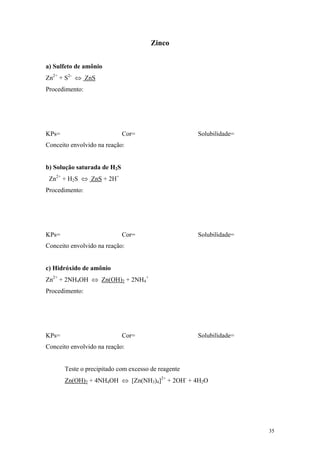 Zinco


a) Sulfeto de amônio
Zn2+ + S2- ⇔ ZnS
Procedimento:




KPs=                         Cor=                    Solubilidade=
Conceito envolvido na reação:


b) Solução saturada de H2S
 Zn2+ + H2S ⇔ ZnS + 2H+
Procedimento:




KPs=                         Cor=                    Solubilidade=
Conceito envolvido na reação:


c) Hidróxido de amônio
Zn2+ + 2NH4OH ⇔ Zn(OH)2 + 2NH4+
Procedimento:




KPs=                         Cor=                    Solubilidade=
Conceito envolvido na reação:


       Teste o precipitado com excesso de reagente
       Zn(OH)2 + 4NH4OH ⇔ [Zn(NH3)4]2+ + 2OH- + 4H2O




                                                                     35
 