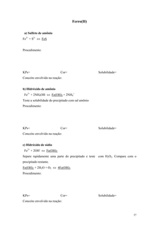 Ferro(II)


 a) Sulfeto de amônio
Fe2+ + S2- ⇔ FeS


Procedimento:




KPs=                        Cor=                     Solubilidade=
Conceito envolvido na reação:


b) Hidróxido de amônio
 Fe2+ + 2NH4OH ⇔ Fe(OH)2 + 2NH4+
Teste a solubilidade do precipitado com sal amônio
Procedimento:




KPs=                        Cor=                     Solubilidade=
Conceito envolvido na reação:


c) Hidróxido de sódio
 Fe2+ + 2OH- ⇔ Fe(OH)2
Separe rapidamente uma parte do precipitado e teste com H2O2. Compare com o
precipitado restante.
Fe(OH)2 + 2H2O + O2 ⇔ 4Fe(OH)3
Procedimento:




KPs=                        Cor=                     Solubilidade=
Conceito envolvido na reação:



                                                                         37
 