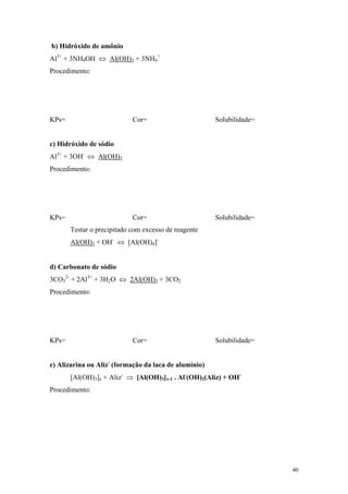 b) Hidróxido de amônio
Al3+ + 3NH4OH ⇔ Al(OH)3 + 3NH4+
Procedimento:




KPs=                        Cor=                       Solubilidade=


c) Hidróxido de sódio
Al3+ + 3OH- ⇔ Al(OH)3
Procedimento:




KPs=                        Cor=                       Solubilidade=
       Testar o precipitado com excesso de reagente
       Al(OH)3 + OH- ⇔ [Al(OH)4]-


d) Carbonato de sódio
3CO32- + 2Al3+ + 3H2O ⇔ 2Al(OH)3 + 3CO2
Procedimento:




KPs=                        Cor=                       Solubilidade=


e) Alizarina ou Aliz- (formação da laca de alumínio)
       [Al(OH)3]x + Aliz- ⇒ [Al(OH)3]x-1 . Al-(OH)2(Aliz) + OH-
Procedimento:




                                                                       40
 