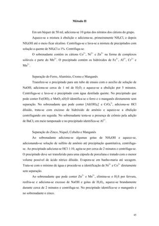 Método II


        Em um béquer de 50 ml, adiciona-se 10 gotas dos nitratos dos cátions do grupo.
        Aquece-se a mistura à ebulição e adiciona-se, primeiramente NH4Cl, e depois
NH4OH até o meio ficar alcalino. Centrifuga-se e lava-se a mistura de precipitados com
solução a quente de NH4Cl a 1%. Centrifuga-se.
        O sobrenadante contém os cátions Co2+, Ni2+ e Zn2+ na forma de complexos
solúveis e parte do Mn2+. O precipitado contém os hidróxidos de Fe3+, Al3+, Cr3+ e
Mn2+.


        Separação do Ferro, Alumínio, Cromo e Manganês
        Transfere-se o precipitado para um tubo de ensaio com o auxílio de solução de
NaOH; adiciona-se cerca de 1 ml de H2O2 e aquece-se a ebulição por 5 minutos.
Centrifuga-se e lava-se o precipitado com água destilada quente. No precipitado que
pode conter Fe(OH)3 e MnO2.xH2O identifica-se o ferro e o manganês diretamente sem
separação. No sobrenadante que pode conter [Al(OH)4]- e CrO42-, adiciona-se HCl
diluído, trata-se com excesso de hidróxido de amônio e aquece-se a ebulição
centrifugando em seguida. No sobrenadante testa-se a presença de crômio pela adição
de BaCl2 em meio tamponado e no precipitado identifica-se Al3+.


        Separação do Zinco, Níquel, Cobalto e Manganês
        Ao sobrenadante adiciona-se algumas gotas de NH4OH e aquece-se,
adicionando-se solução de sulfeto de amônio até precipitação quantitativa, centrifuga-
se. Ao precipitado adiciona-se HCl 1:10, agita-se por cerca de 2 minutos e centrifuga-se.
O precipitado deve ser transferido para uma cápsula de porcelana e tratado com o menor
volume possível de ácido nítrico diluído. Evapora-se em banho-maria até secagem.
Trata-se com o mínimo de água e procede-se a identificação de Ni2+ e Co2+ diretamente
sem separação.
        Ao sobrenadante que pode conter Zn2+ e Mn2+, elimina-se o H2S por fervura,
resfria-se e adiciona-se excesso de NaOH e gotas de H2O2, aquece-se brandamente
durante cerca de 2 minutos e centrifuga-se. No precipitado identifica-se o manganês e
no sobrenadante o zinco.




                                                                                      45
 