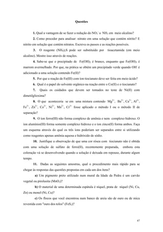 Questões


         1. Qual a vantagem de se fazer a redução do NO3- a NH3 em meio alcalino?
         2. Como proceder para analisar: nitrato em uma solução que contém nitrito? E
nitrito em solução que contém nitratos. Escreva os passos e as reações possíveis.
         3.   O reagente (NH4)2S pode ser substituído por        tioacetamida (em meio
alcalino). Mostre isso através de reações.
         4. Sabe-se que o precipitado de Fe(OH)2 é branco, enquanto que Fe(OH)3 é
marrom avermelhado. Por que, na prática se obtém um precipitado verde quando OH- é
adicionado a uma solução contendo Fe(II)?
         5. Por que a reação de Fe(III) com íon tiocianato deve ser feita em meio ácido?
         6. Qual é o papel do solvente orgânico na reação entre o Co(II) e o tiocianato?
         7.   Quais os cuidados que devem ser tomados no teste de Ni(II) com
dimetilglioxima?
         8. O que aconteceria se em uma mistura contendo Mg2+, Ba2+, Ca2+, Al3+,
Fe3+, Zn2+, Co2+, Ni2+, Mn2+, Cr3+ fosse aplicado o método I ou o método II de
separação?
         9. O íon ferro(III) não forma complexo de amônia e nem complexo hidroxo. O
íon alumínio(III) forma somente complexo hidroxo e o íon zinco(II) forma ambos. Faça
um esquema através do qual os três íons poderiam ser separados entre si utilizando
como reagentes apenas amônia aquosa e hidróxido de sódio.
         10. Justifique a observação de que uma cor rósea com tiocianato não é obtida
com uma solução de sulfato de ferro(II), recentemente preparada,             embora esta
coloração vá se desenvolvendo quando a solução é deixada em repouso, durante algum
tempo.
         11. Dadas as seguintes amostras, qual o procedimento mais rápido para se
chegar às respostas das questões propostas em cada um dos ítens?
          a) Um pigmento preto utilizado num mural da Idade da Pedra é um carvão
vegetal ou pirolusita (MnO2)?
          b) O material de uma determinada espátula é níquel, prata de níquel (Ni, Cu,
Zn) ou monel (Ni, Cu)?
          c) Os flocos que você encontrou num banco de areia são de ouro ou de mica
revestida com "ouro dos tolos" (FeS2)?




                                                                                           47
 
