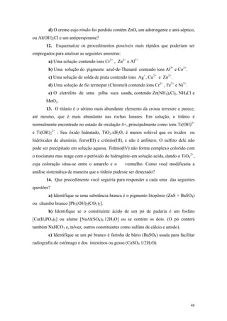 d) O creme cujo rótulo foi perdido contém ZnO, um adstringente e anti-séptico,
ou Al(OH)2Cl e um antiperspirante?
       12. Esquematize os procedimentos possíveis mais rápidos que poderiam ser
empregados para analisar as seguintes amostras:
        a) Uma solução contendo íons Cr3+ , Zn2+ e Al3+
        b) Uma solução do pigmento azul-de-Thenard contendo íons Al3+ e Co2+.
        c) Uma solução de solda de prata contendo íons Ag+, Cu2+ e Zn2+.
        d) Uma solução de fio termopar (Chromel) contendo íons Cr3+ , Fe3+ e Ni2+.
        e) O eletrólito de uma pilha seca usada, contendo Zn(NH3)4Cl2, NH4Cl e
       MnO2.
       13. O titânio é o sétimo mais abundante elemento da crosta terrestre e parece,
até mesmo, que é mais abundante nas rochas lunares. Em solução, o titânio é
normalmente encontrado no estado de oxidação 4+, principalmente como íons Ti(OH)3+
e Ti(OH)22+ . Seu óxido hidratado, TiO2.xH2O, é menos solúvel que os óxidos ou
hidróxidos de alumínio, ferro(III) e crômio(III), e não é anfótero. O sulfeto dele não
pode ser precipitado em solução aquosa. Titânio(IV) não forma complexo colorido com
o tiocianato mas reage com o peróxido de hidrogênio em solução acida, dando o TiO22+,
cuja coloração situa-se entre o amarelo e o       vermelho. Como você modificaria a
análise sistemática de maneira que o titânio pudesse ser detectado?
       14. Que procedimento você seguiria para responder a cada uma das seguintes
questões?
        a) Identifique se uma substância branca é o pigmento litopônio (ZnS + BaSO4)
ou chumbo branco [Pb3(OH)2(CO3)2].
        b) Identifique se o constituinte ácido de um pó de padaria é um fosfato
[Ca(H2PO4)2] ou alume [NaAl(SO4)2.12H2O] ou se contém os dois. (O pó conterá
também NaHCO3 e, talvez, outros constituintes como sulfato de cálcio e amido).
        c) Identifique se um pó branco é farinha de bário (BaSO4) usada para facilitar
radiografia do estômago e dos intestinos ou gesso (CaSO4 1/2H2O).




                                                                                     48
 