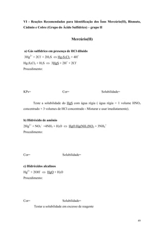 VI - Reações Recomendadas para Identificação dos Íons Mercúrio(II), Bismuto,
Cádmio e Cobre (Grupo do Ácido Sulfídrico) – grupo II


                                   Mercúrio(II)


a) Gás sulfídrico em presença de HCl diluído
3Hg2+ + 2Cl- + 2H2S ⇔ Hg3S2Cl2 + 4H+
Hg3S2Cl2 + H2S ⇔ 3HgS + 2H+ + 2Cl-
Procedimento:




KPs=                        Cor=                        Solubilidade=


       Teste a solubilidade do HgS com água régia ( água régia = 1 volume HNO3
concentrado + 3 volumes de HCl concentrado - Misturar e usar imediatamente).


b) Hidróxido de amônio
2Hg2+ + NO3- +4NH3 + H2O ⇔ HgO.Hg(NH2)NO3 + 3NH4+
Procedimento:




Cor=                        Solubilidade=


c) Hidróxidos alcalinos
Hg2+ + 2OH- ⇔ HgO + H2O
Procedimento:




Cor=                        Solubilidade=
       Testar a solubilidade em excesso de reagente



                                                                               49
 