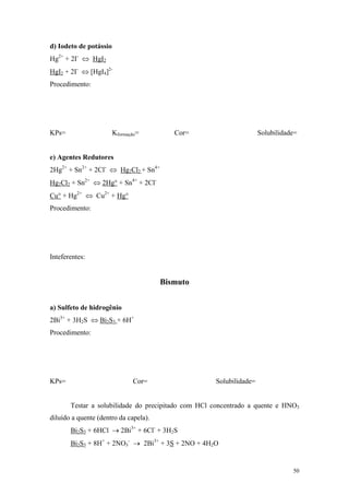 d) Iodeto de potássio
Hg2+ + 2I- ⇔ HgI2
HgI2 + 2I- ⇔ [HgI4]2-
Procedimento:




KPs=                    Kformação=        Cor=                      Solubilidade=


e) Agentes Redutores
2Hg2+ + Sn2+ + 2Cl- ⇔ Hg2Cl2 + Sn4+
Hg2Cl2 + Sn2+ ⇔ 2Hg° + Sn4+ + 2Cl-
Cu° + Hg2+ ⇔ Cu2+ + Hg°
Procedimento:




Inteferentes:


                                       Bismuto


a) Sulfeto de hidrogênio
2Bi3+ + 3H2S ⇔ Bi2S3 + 6H+
Procedimento:




KPs=                           Cor=                 Solubilidade=


       Testar a solubilidade do precipitado com HCl concentrado a quente e HNO3
diluído a quente (dentro da capela).
       Bi2S3 + 6HCl → 2Bi3+ + 6Cl- + 3H2S
       Bi2S3 + 8H+ + 2NO3- → 2Bi3+ + 3S + 2NO + 4H2O


                                                                               50
 
