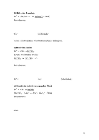 b) Hidróxido de amônio
Bi3+ + 2NH4OH + X- ⇔ Bi(OH)2X + 2NH4+
Procedimento:




Cor=                         Solubilidade=


Testar a solubilidade do precipitado em excesso de reagente.


c) Hidróxido alcalino
Bi3+ + 3OH- ⇔ Bi(OH)3
Levar o precipitado a ebulição
Bi(OH)3 → BiO.OH + H2O


Procedimento:




KPs=                         Cor=                         Solubilidade=


d) Estanito de sódio (teste no papel de filtro)
Bi3+ + 3OH- ⇔ Bi(OH)3
2Bi(OH)3 + SnO22- ⇔ 2Bi° + 3SnO32- + 3H2O
Procedimento:




Cor=




                                                                          51
 
