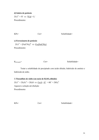 d) Iodeto de potássio
2Cu2+ + 5I- ⇔ 2CuI + I3-
Procedimento:




KPs=                          Cor=                      Solubilidade=


e) Ferrocianeto de potássio
 2Cu2+ + [Fe(CN)6]4- ⇔ Cu2[Fe(CN)6]
Procedimento:




Kformação=                           Cor=                      Solubilidade=


        Testar a solubilidade do precipitado com ácido diluído, hidróxido de amônio e
hidróxido de sódio.


f) Tiossulfato de sódio (em meio de H2SO4 diluído)
2Cu2+ + 2S2O32- + 2H2O ⇔ Cu2S + S° + 4H+ + 2SO42-
Aquecer a solução até ebulição
Procedimento:




KPs=                          Cor=                      Solubilidade=




                                                                                  54
 