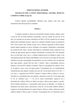 EXECUÇÃO DA ANÁLISE
       SEPARAÇÃO DOS CATIONS MERCÚRIO(II), CHUMBO, BISMUTO,
CÁDMIO E COBRE (Grupo II)


       Existem algumas possibilidades diferentes para separar estes íons, aqui
mostraremos dois destes possíveis caminhos.


                                       Método 1


       A solução contendo os cátions de mercúrio(II), chumbo, bismuto, cádmio, cobre
e cerca de 10% de ácido clorídrico concentrado., com um volume de cerca de 10 ml
deve ser colocada em um frasco erlenmeyer de 200 ou 250 ml, munido de um sistema
próprio para introdução de gases. Aquece-se a solução à ebulição, liga-se ao gerador de
H2S e faz-se passar uma corrente de gás, com a saída de segurança do frasco aberta,
durante alguns segundos no início, fechando-a em seguida e diminuindo a intensidade
da corrente de H2S. Após 1 minuto, interrompe-se a introdução de gás e adiciona-se um
volume de água quente igual ao original, introduzindo novamente H2S. Esta operação
deve ser feita duas vezes, isto é, a solução original deverá ser diluída ao triplo. Com
uma pequena porção da solução sobrenadante, faz-se uma prova com água de H2S, para
certificar-se de que a precipitação foi quantitativa; em caso contrário, deve-se adicionar
mais água quente e passar H2S por mais 5 minutos. Após a precipitação, deixa-se
repousar a cerca de 50°C durante 10 minutos. Filtra-se o precipitado dos sulfetos e lava-
se, de quatro a cinco vezes, com água quente. O precipitado deve ser imediatamente
transferido para uma cápsula e tratado com cerca de 5 ml de ácido nítrico (2 vol. dil. + 1
vol. conc.) e aquecido entre 40-50°C, durante 5 minutos. Dilui-se, filtra-se e lava-se.
Transfere-se o precipitado para uma cápsula e adiciona-se cerca de 2 ml de água régia
(3 vol. ác. clorídrico conc. + 1 vol. de ác. nítrico concentrado). Aquece-se até à
dissolução dos sulfetos, dilui-se ao dobro com água e filtra-se para separar o enxofre.
Nessa solução identifica-se o mercúrio(II), pelas provas já indicadas. Ao filtrado do
tratamento com ácido nítrico, adicionam-se cerca de 5 ml de ácido sulfúrico diluído e
evapora-se até desprendimento de vapores brancos. Deixa-se esfriar, adiciona-se ácido
sulfúrico diluído e filtra-se após 15 minutos. O precipitado deve ser dissolvido, para a




                                                                                       55
 