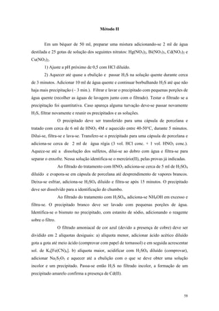 Método II


        Em um béquer de 50 ml, preparar uma mistura adicionando-se 2 ml de água
destilada e 25 gotas de solução dos seguintes nitratos: Hg(NO3)2, Bi(NO3)3, Cd(NO3)2 e
Cu(NO3)2.
        1) Ajuste a pH próximo de 0,5 com HCl diluído.
        2) Aquecer até quase a ebulição e passar H2S na solução quente durante cerca
de 3 minutos. Adicionar 10 ml de água quente e continuar borbulhando H2S até que não
haja mais precipitação (~ 3 min.). Filtrar e lavar o precipitado com pequenas porções de
água quente (recolher as águas de lavagem junto com o filtrado). Testar o filtrado se a
precipitação foi quantitativa. Caso apareça alguma turvação deve-se passar novamente
H2S, filtrar novamente e reunir os precipitados e as soluções.
                  O precipitado deve ser transferido para uma cápsula de porcelana e
tratado com cerca de 6 ml de HNO3 4M e aquecido entre 40-50°C, durante 5 minutos.
Dilui-se, filtra-se e lava-se. Transfere-se o precipitado para uma cápsula de porcelana e
adiciona-se cerca de 2 ml de água régia (3 vol. HCl conc. + 1 vol. HNO3 conc.).
Aquece-se até a dissolução dos sulfetos, dilui-se ao dobro com água e filtra-se para
separar o enxofre. Nessa solução identifica-se o mercúrio(II), pelas provas já indicadas.
                  Ao filtrado do tratamento com HNO3 adiciona-se cerca de 5 ml de H2SO4
diluído e evapora-se em cápsula de porcelana até desprendimento de vapores brancos.
Deixa-se esfriar, adiciona-se H2SO4 diluído e filtra-se após 15 minutos. O precipitado
deve ser dissolvido para a identificação do chumbo.
                  Ao filtrado do tratamento com H2SO4, adiciona-se NH4OH em excesso e
filtra-se. O precipitado branco deve ser lavado com pequenas porções de água.
Identifica-se o bismuto no precipitado, com estanito de sódio, adicionando o reagente
sobre o filtro.
                  O filtrado amoniacal de cor azul (devido a presença de cobre) deve ser
dividido em 2 alíquotas desiguais: a) alíquota menor, adicionar ácido acético diluído
gota a gota até meio ácido (comprovar com papel de tornassol) e em seguida acrescentar
sol. de K4[Fe(CN)6]. b) alíquota maior, acidificar com H2SO4 diluído (comprovar),
adicionar Na2S2O3 e aquecer até a ebulição com o que se deve obter uma solução
incolor e um precipitado. Passa-se então H2S no filtrado incolor, a formação de um
precipitado amarelo confirma a presença de Cd(II).




                                                                                        58
 