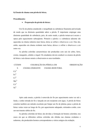 b) Ensaio de chama com pérola de bórax.


Procedimento:
              •    Preparação da pérola de bórax:


           Um fio de platina umedecido e mergulhada na substância finamente pulverizada
de modo que na diminuta quantidade adere a pérola. É importante empregar uma
diminuta quantidade de substância, pois, de outro modo, a pérola tornar-se-á escura e
opaca pelo aquecimento subseqüente. Primeiro a pérola e a substância aderente são
aquecidas na chama redutora mais baixa; deixa se esfriar e observa-se a cor. Elas são,
então, aquecidas em chama oxidante mais baixa; deixa-s e esfriar e observa-se a cor
outra vez.
           As pérolas coloridas características são produzidas com sais de cobre, ferro,
cromo, manganês, cobalto e níquel. Os estudantes devem conduzir os ensaios da pérola
de bórax e sais desses metais e observarem os seus resultados.


CÁTION                   COLORAÇÃO DA PÉROLA EM                            OBSERVAÇÃO
       S          CHAMA OXIDANTE          CHAMA REDUTORA
Cu2+
Fe2+
Cr2+
Mn2+
Co2+
Ni2+




           Após cada ensaio, a pérola é removida do fio por aquecimento outra vez até a
fusão, e então retirada do fio e lançada em um recipiente com água. A pérola de bórax
constitui também um método excelente par limpar um fio de platina; passe a pérola de
bórax varias vezes ao longo do fio, por aquecimento adequado, retirando-a então, com
um movimento súbito do fio.
           As pérolas coloridas de bórax são devidas a formação de boratos coloridos; nos
casos em que as diferentes esferas coloridas são obtidas nas chamas oxidantes e
redutoras, são produzidos boratos correspondentes a vários estágios da oxidação.


                                                                                       6
 